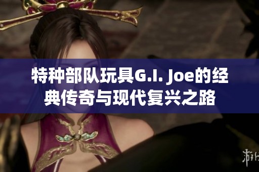 特种部队玩具G.I. Joe的经典传奇与现代复兴之路