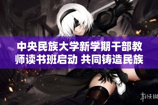 中央民族大学新学期干部教师读书班启动 共同铸造民族团结意识