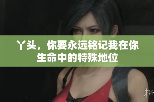丫头，你要永远铭记我在你生命中的特殊地位