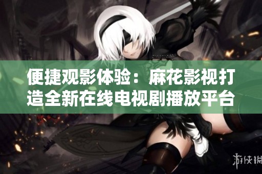 便捷观影体验：麻花影视打造全新在线电视剧播放平台