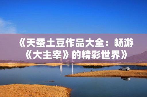 《天蚕土豆作品大全：畅游《大主宰》的精彩世界》