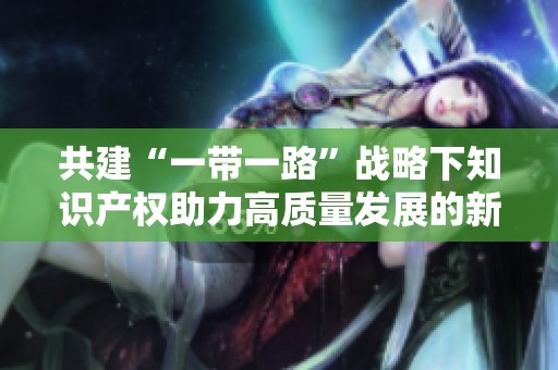 共建“一带一路”战略下知识产权助力高质量发展的新路径调查