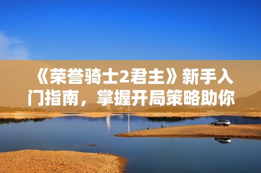 《荣誉骑士2君主》新手入门指南，掌握开局策略助你称霸欧洲！