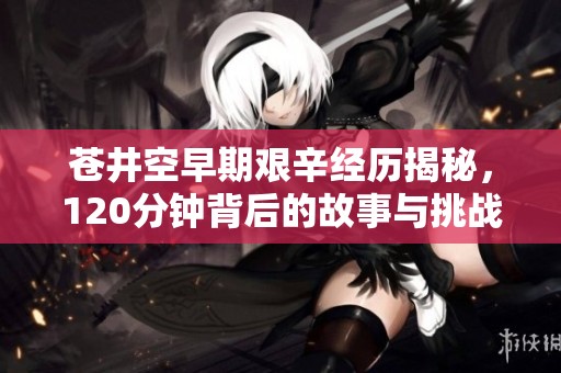 苍井空早期艰辛经历揭秘，120分钟背后的故事与挑战
