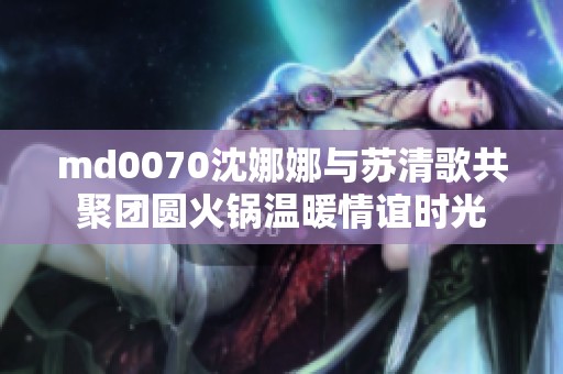 md0070沈娜娜与苏清歌共聚团圆火锅温暖情谊时光
