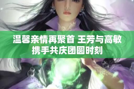 温馨亲情再聚首 王芳与高敏携手共庆团圆时刻