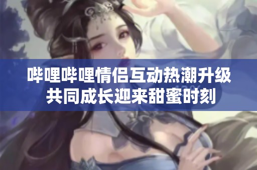 哔哩哔哩情侣互动热潮升级 共同成长迎来甜蜜时刻