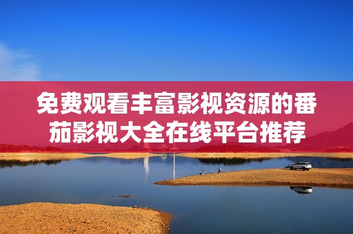 免费观看丰富影视资源的番茄影视大全在线平台推荐