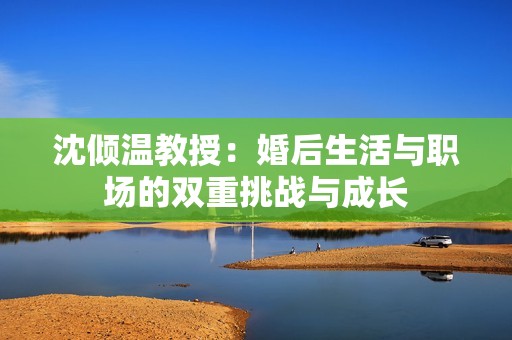 沈倾温教授：婚后生活与职场的双重挑战与成长