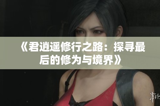 《君逍遥修行之路：探寻最后的修为与境界》