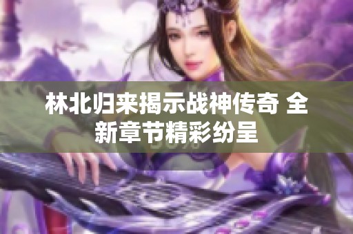 林北归来揭示战神传奇 全新章节精彩纷呈