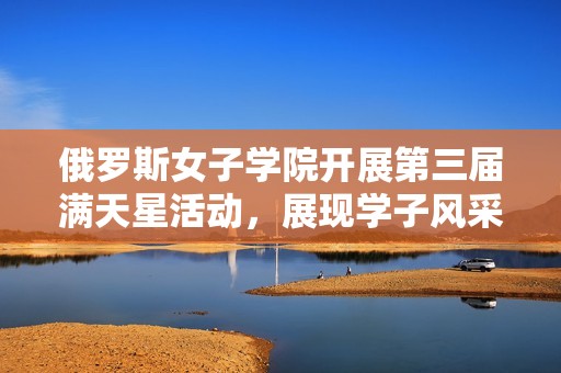 俄罗斯女子学院开展第三届满天星活动，展现学子风采与创意