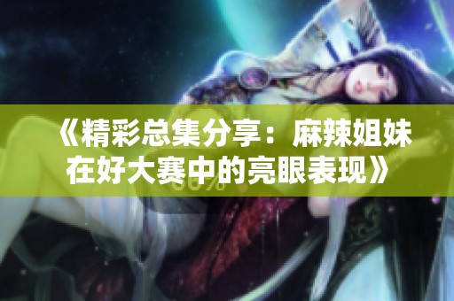 《精彩总集分享：麻辣姐妹在好大赛中的亮眼表现》