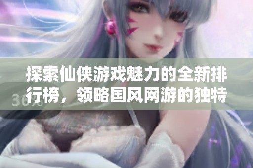 探索仙侠游戏魅力的全新排行榜，领略国风网游的独特魅力