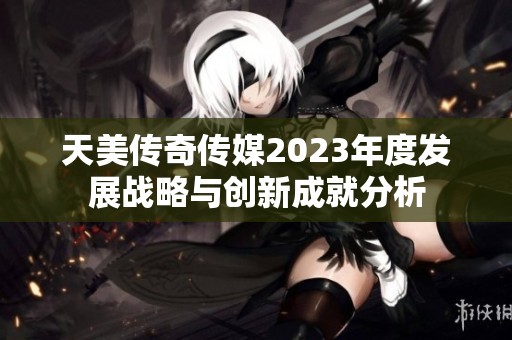 天美传奇传媒2023年度发展战略与创新成就分析