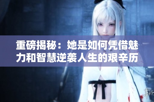 重磅揭秘：她是如何凭借魅力和智慧逆袭人生的艰辛历程
