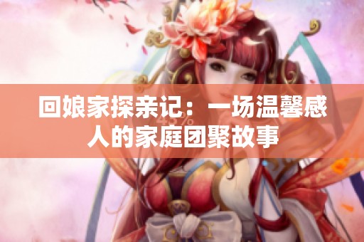 回娘家探亲记：一场温馨感人的家庭团聚故事