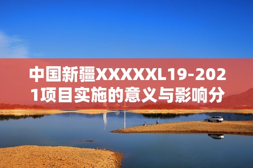 中国新疆XXXXXL19-2021项目实施的意义与影响分析