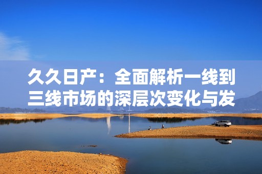 久久日产：全面解析一线到三线市场的深层次变化与发展趋势