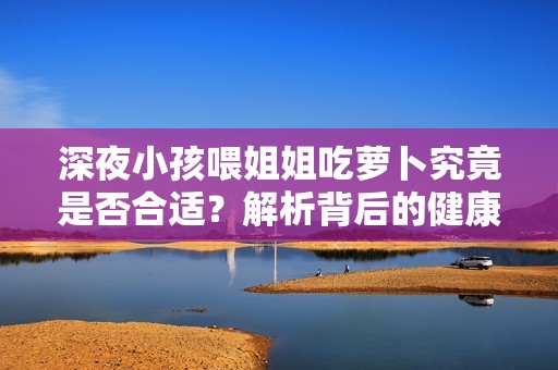 深夜小孩喂姐姐吃萝卜究竟是否合适？解析背后的健康问题