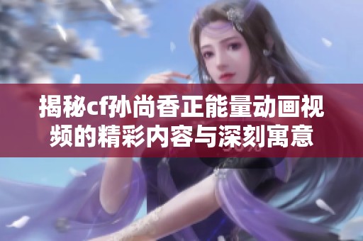 揭秘cf孙尚香正能量动画视频的精彩内容与深刻寓意
