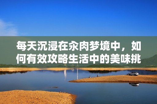 每天沉浸在汆肉梦境中，如何有效攻略生活中的美味挑战