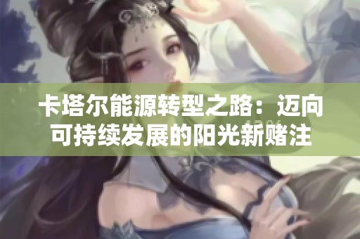 卡塔尔能源转型之路：迈向可持续发展的阳光新赌注