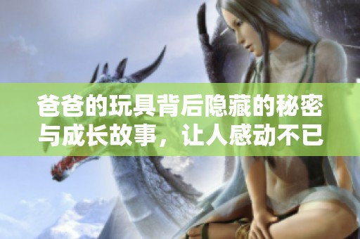爸爸的玩具背后隐藏的秘密与成长故事，让人感动不已