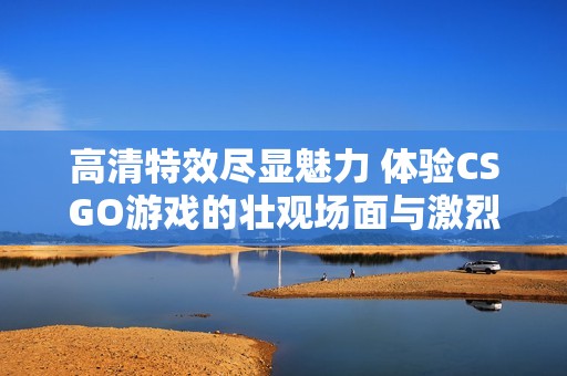 高清特效尽显魅力 体验CSGO游戏的壮观场面与激烈对战