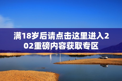 满18岁后请点击这里进入202重磅内容获取专区