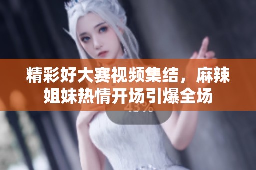 精彩好大赛视频集结，麻辣姐妹热情开场引爆全场