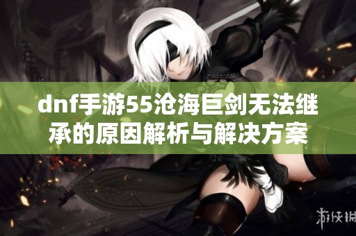 dnf手游55沧海巨剑无法继承的原因解析与解决方案