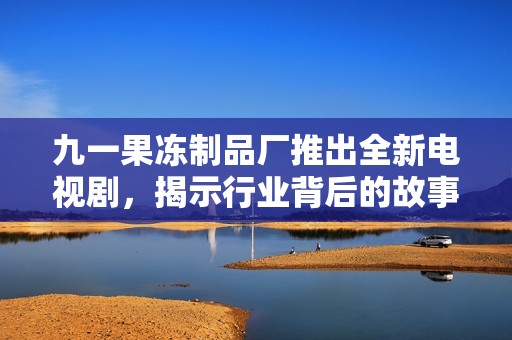 九一果冻制品厂推出全新电视剧，揭示行业背后的故事与梦想