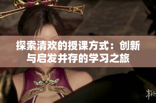 探索清欢的授课方式：创新与启发并存的学习之旅