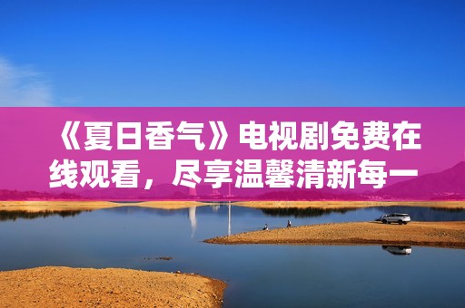 《夏日香气》电视剧免费在线观看，尽享温馨清新每一刻