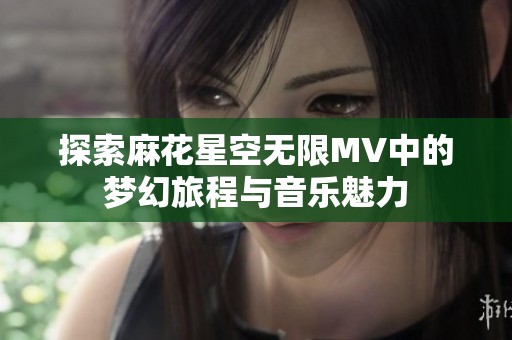探索麻花星空无限MV中的梦幻旅程与音乐魅力