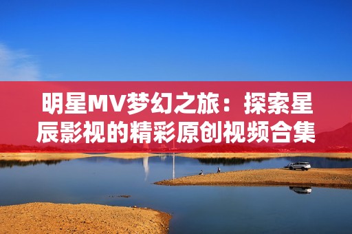 明星MV梦幻之旅：探索星辰影视的精彩原创视频合集