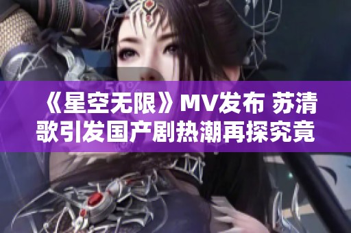 《星空无限》MV发布 苏清歌引发国产剧热潮再探究竟
