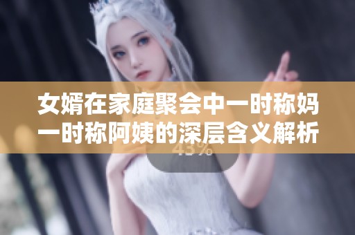 女婿在家庭聚会中一时称妈一时称阿姨的深层含义解析
