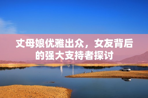 丈母娘优雅出众，女友背后的强大支持者探讨