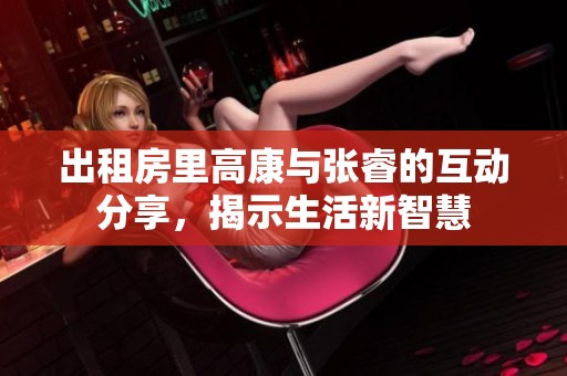 出租房里高康与张睿的互动分享，揭示生活新智慧