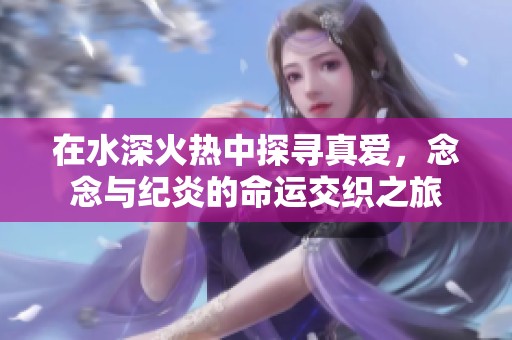 在水深火热中探寻真爱，念念与纪炎的命运交织之旅