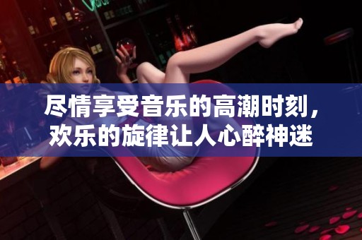 尽情享受音乐的高潮时刻，欢乐的旋律让人心醉神迷