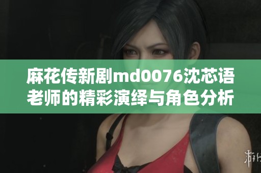 麻花传新剧md0076沈芯语老师的精彩演绎与角色分析