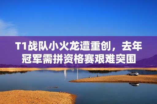 T1战队小火龙遭重创，去年冠军需拼资格赛艰难突围