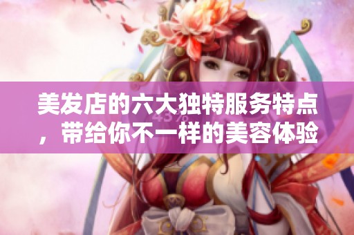 美发店的六大独特服务特点，带给你不一样的美容体验