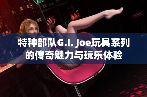 特种部队G.I. Joe玩具系列的传奇魅力与玩乐体验