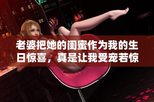 老婆把她的闺蜜作为我的生日惊喜，真是让我受宠若惊