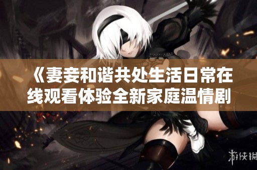 《妻妾和谐共处生活日常在线观看体验全新家庭温情剧》