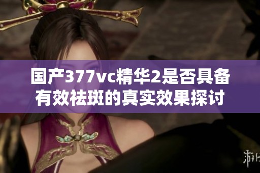 国产377vc精华2是否具备有效祛斑的真实效果探讨